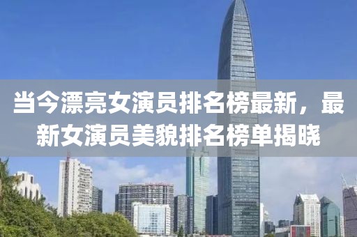 當(dāng)今漂亮女演員排名榜最新，最新女演員美貌排名榜單揭曉