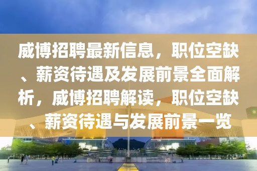 威博招聘最新信息，職位空缺、薪資待遇及發(fā)展前景全面解析，威博招聘解讀，職位空缺、薪資待遇與發(fā)展前景一覽