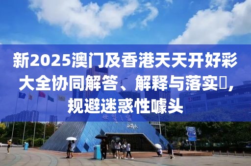 新2025澳門及香港天天開好彩大全協(xié)同解答、解釋與落實(shí)?,規(guī)避迷惑性噱頭