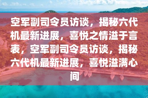 空軍副司令員訪談，揭秘六代機(jī)最新進(jìn)展，喜悅之情溢于言表，空軍副司令員訪談，揭秘六代機(jī)最新進(jìn)展，喜悅溢滿心間