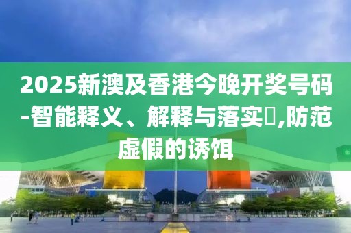 2025新澳及香港今晚開獎號碼-智能釋義、解釋與落實?,防范虛假的誘餌
