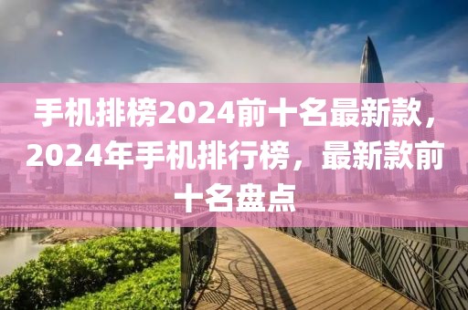 手機(jī)排榜2024前十名最新款，2024年手機(jī)排行榜，最新款前十名盤(pán)點(diǎn)