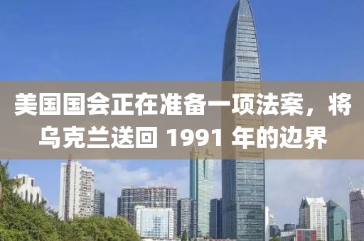 美國國會正在準備一項法案，將烏克蘭送回 1991 年的邊界