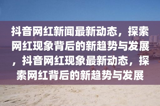 抖音網(wǎng)紅新聞最新動態(tài)，探索網(wǎng)紅現(xiàn)象背后的新趨勢與發(fā)展，抖音網(wǎng)紅現(xiàn)象最新動態(tài)，探索網(wǎng)紅背后的新趨勢與發(fā)展