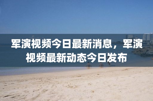 軍演視頻今日最新消息，軍演視頻最新動(dòng)態(tài)今日發(fā)布
