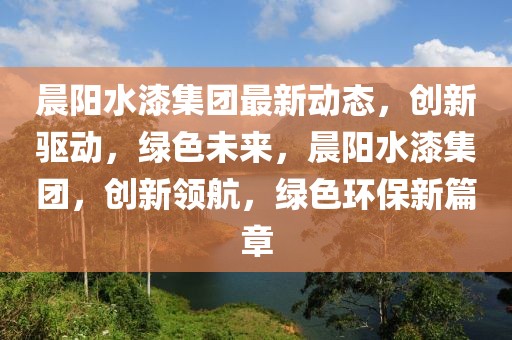 晨陽水漆集團(tuán)最新動(dòng)態(tài)，創(chuàng)新驅(qū)動(dòng)，綠色未來，晨陽水漆集團(tuán)，創(chuàng)新領(lǐng)航，綠色環(huán)保新篇章