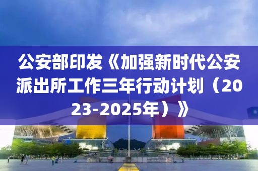 公安部印發(fā)《加強新時代公安派出所工作三年行動計劃（2023-2025年）》