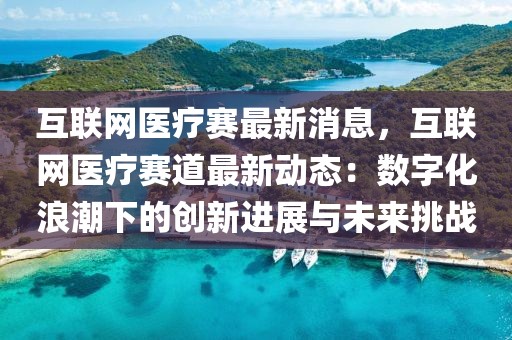 互聯(lián)網(wǎng)醫(yī)療賽最新消息，互聯(lián)網(wǎng)醫(yī)療賽道最新動(dòng)態(tài)：數(shù)字化浪潮下的創(chuàng)新進(jìn)展與未來(lái)挑戰(zhàn)