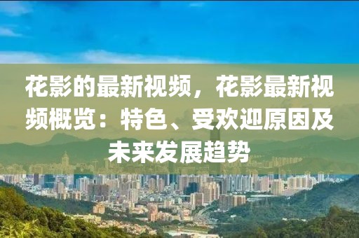 花影的最新視頻，花影最新視頻概覽：特色、受歡迎原因及未來發(fā)展趨勢