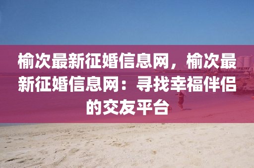 榆次最新征婚信息網(wǎng)，榆次最新征婚信息網(wǎng)：尋找幸福伴侶的交友平臺(tái)