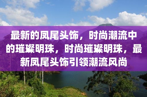 最新的鳳尾頭飾，時尚潮流中的璀璨明珠，時尚璀璨明珠，最新鳳尾頭飾引領(lǐng)潮流風(fēng)尚