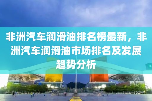 非洲汽車潤滑油排名榜最新，非洲汽車潤滑油市場排名及發(fā)展趨勢分析