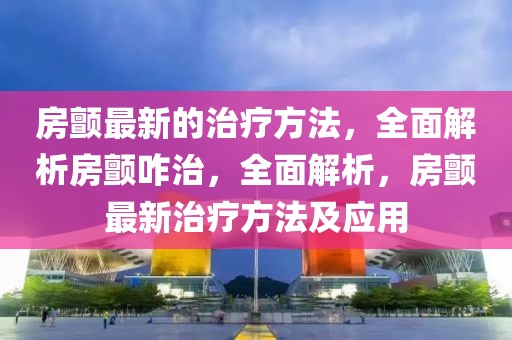 房顫最新的治療方法，全面解析房顫咋治，全面解析，房顫最新治療方法及應(yīng)用