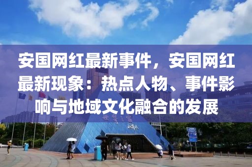 安國網(wǎng)紅最新事件，安國網(wǎng)紅最新現(xiàn)象：熱點(diǎn)人物、事件影響與地域文化融合的發(fā)展