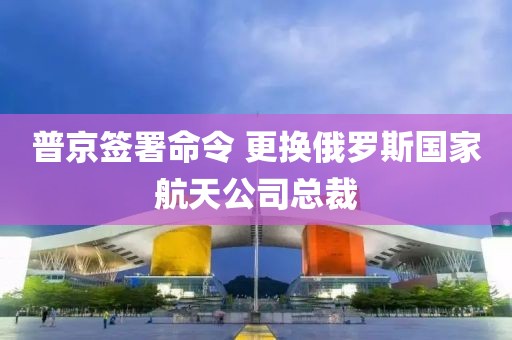 普京簽署命令 更換俄羅斯國家航天公司總裁