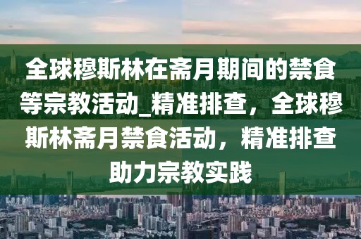 全球穆斯林在齋月期間的禁食等宗教活動(dòng)_精準(zhǔn)排查，全球穆斯林齋月禁食活動(dòng)，精準(zhǔn)排查助力宗教實(shí)踐