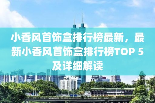 小香風(fēng)首飾盒排行榜最新，最新小香風(fēng)首飾盒排行榜TOP 5及詳細(xì)解讀
