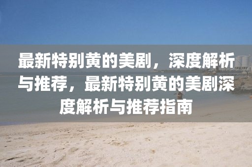 最新特別黃的美劇，深度解析與推薦，最新特別黃的美劇深度解析與推薦指南