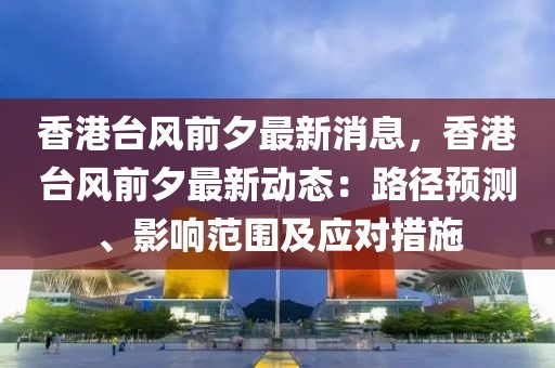 香港臺(tái)風(fēng)前夕最新消息，香港臺(tái)風(fēng)前夕最新動(dòng)態(tài)：路徑預(yù)測(cè)、影響范圍及應(yīng)對(duì)措施