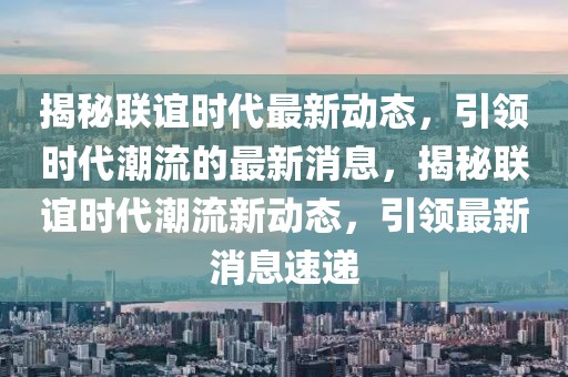 揭秘聯(lián)誼時代最新動態(tài)，引領(lǐng)時代潮流的最新消息，揭秘聯(lián)誼時代潮流新動態(tài)，引領(lǐng)最新消息速遞