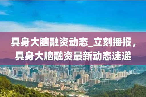 具身大腦融資動(dòng)態(tài)_立刻播報(bào)，具身大腦融資最新動(dòng)態(tài)速遞