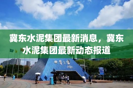 冀東水泥集團(tuán)最新消息，冀東水泥集團(tuán)最新動(dòng)態(tài)報(bào)道