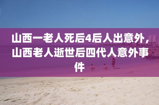 山西一老人死后4后人出意外，山西老人逝世后四代人意外事件