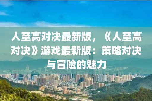 人至高對(duì)決最新版，《人至高對(duì)決》游戲最新版：策略對(duì)決與冒險(xiǎn)的魅力