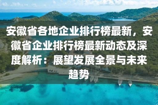 安徽省各地企業(yè)排行榜最新，安徽省企業(yè)排行榜最新動態(tài)及深度解析：展望發(fā)展全景與未來趨勢