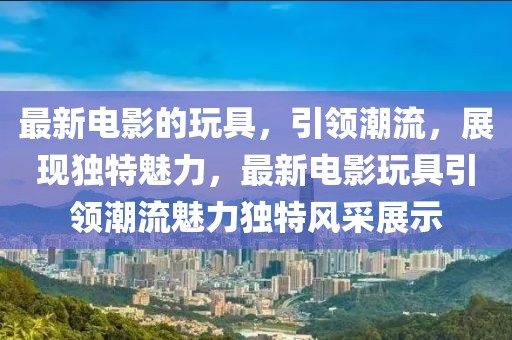 最新電影的玩具，引領(lǐng)潮流，展現(xiàn)獨(dú)特魅力，最新電影玩具引領(lǐng)潮流魅力獨(dú)特風(fēng)采展示