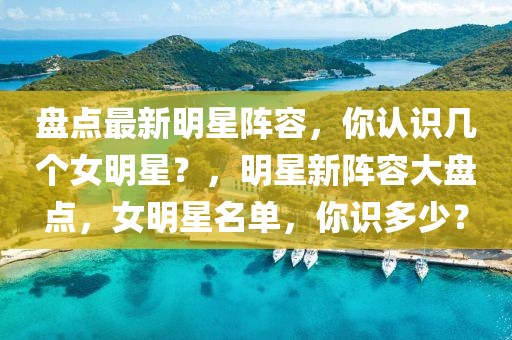 盤點(diǎn)最新明星陣容，你認(rèn)識(shí)幾個(gè)女明星？，明星新陣容大盤點(diǎn)，女明星名單，你識(shí)多少？