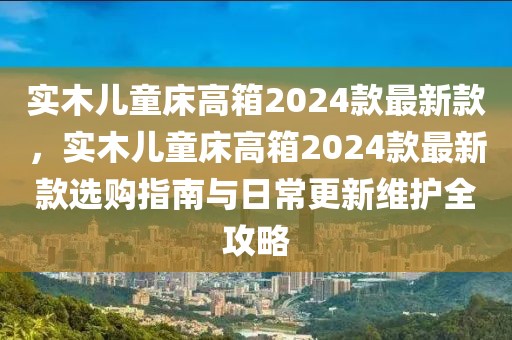 實木兒童床高箱2024款最新款，實木兒童床高箱2024款最新款選購指南與日常更新維護(hù)全攻略