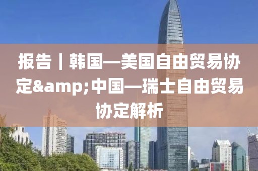 報告｜韓國—美國自由貿(mào)易協(xié)定&中國—瑞士自由貿(mào)易協(xié)定解析