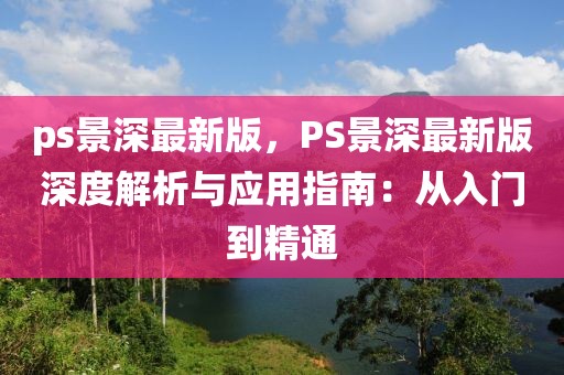 ps景深最新版，PS景深最新版深度解析與應(yīng)用指南：從入門到精通
