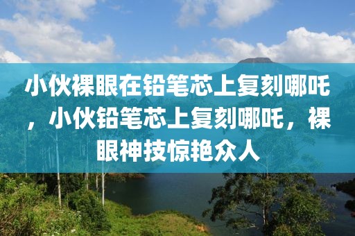 小伙裸眼在鉛筆芯上復(fù)刻哪吒，小伙鉛筆芯上復(fù)刻哪吒，裸眼神技驚艷眾人