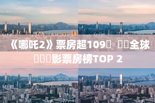 《哪吒2》票房超109億  闖進全球動畫電影票房榜TOP 2
