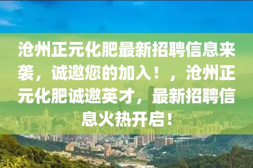 滄州正元化肥最新招聘信息來襲，誠邀您的加入！，滄州正元化肥誠邀英才，最新招聘信息火熱開啟！