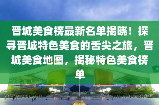 晉城美食榜最新名單揭曉！探尋晉城特色美食的舌尖之旅，晉城美食地圖，揭秘特色美食榜單