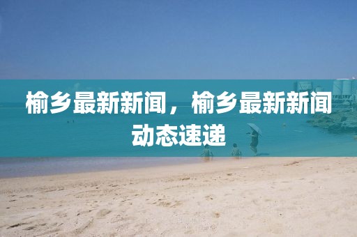 榆鄉(xiāng)最新新聞，榆鄉(xiāng)最新新聞動(dòng)態(tài)速遞