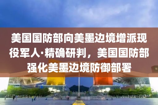 美國國防部向美墨邊境增派現(xiàn)役軍人·精確研判，美國國防部強化美墨邊境防御部署