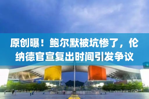 原創(chuàng)曝！鮑爾默被坑慘了，倫納德官宣復出時間引發(fā)爭議
