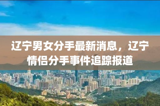 遼寧男女分手最新消息，遼寧情侶分手事件追蹤報道