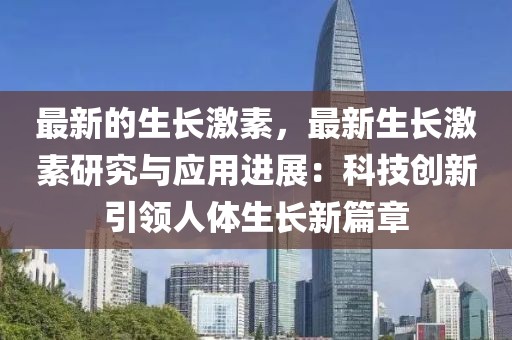 最新的生長激素，最新生長激素研究與應(yīng)用進展：科技創(chuàng)新引領(lǐng)人體生長新篇章