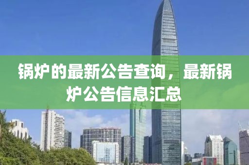 鍋爐的最新公告查詢，最新鍋爐公告信息匯總