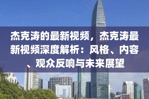 杰克濤的最新視頻，杰克濤最新視頻深度解析：風(fēng)格、內(nèi)容、觀眾反響與未來展望