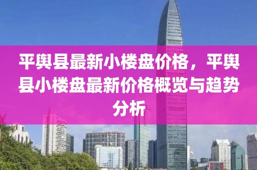 平輿縣最新小樓盤(pán)價(jià)格，平輿縣小樓盤(pán)最新價(jià)格概覽與趨勢(shì)分析