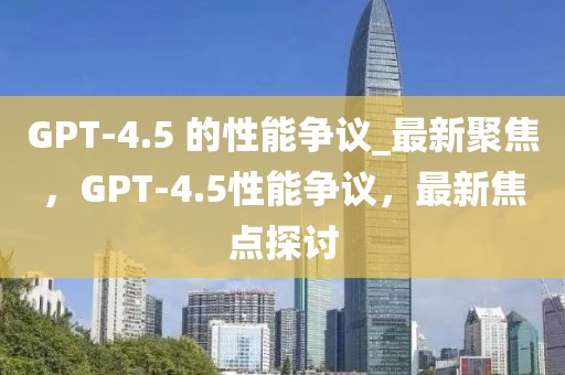 GPT-4.5 的性能爭(zhēng)議_最新聚焦，GPT-4.5性能爭(zhēng)議，最新焦點(diǎn)探討