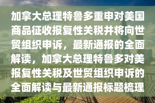 加拿大總理特魯多重申對美國商品征收報復(fù)性關(guān)稅并將向世貿(mào)組織申訴，最新通報的全面解讀，加拿大總理特魯多對美報復(fù)性關(guān)稅及世貿(mào)組織申訴的全面解讀與最新通報標題梳理