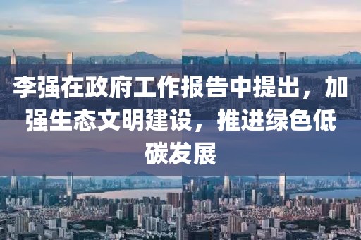 李強在政府工作報告中提出，加強生態(tài)文明建設(shè)，推進(jìn)綠色低碳發(fā)展
