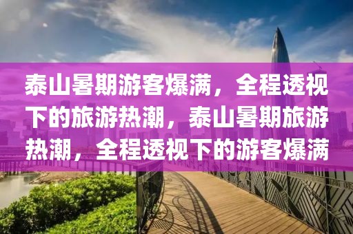 泰山暑期游客爆滿，全程透視下的旅游熱潮，泰山暑期旅游熱潮，全程透視下的游客爆滿
